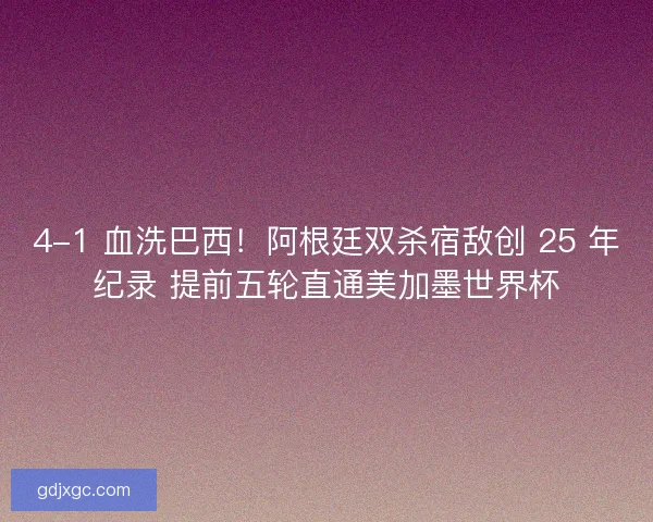 4-1 血洗巴西！阿根廷双杀宿敌创 25 年纪录 提前五轮直通美加墨世界杯