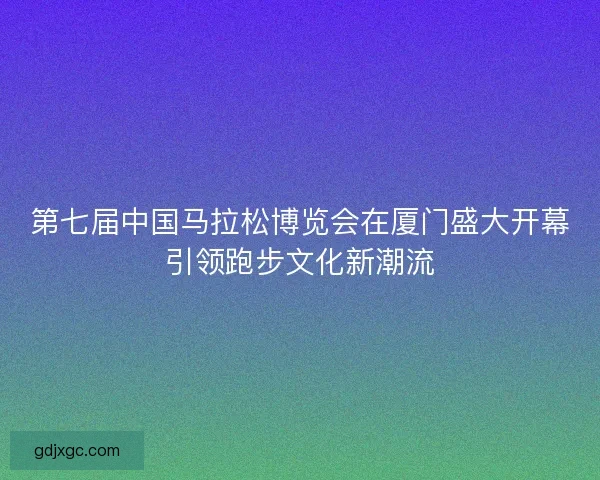 第七届中国马拉松博览会在厦门盛大开幕引领跑步文化新潮流
