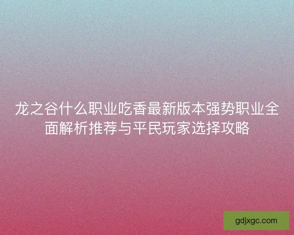 龙之谷什么职业吃香最新版本强势职业全面解析推荐与平民玩家选择攻略