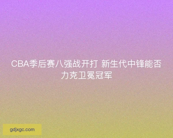 CBA季后赛八强战开打 新生代中锋能否力克卫冕冠军