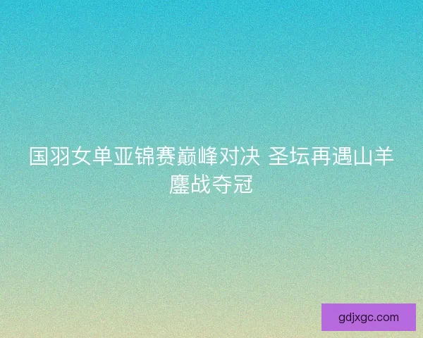 国羽女单亚锦赛巅峰对决 圣坛再遇山羊鏖战夺冠